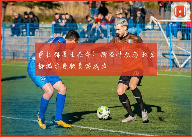 萨拉赫复出在即！斯洛特表态 积分榜揭示曼联真实战力