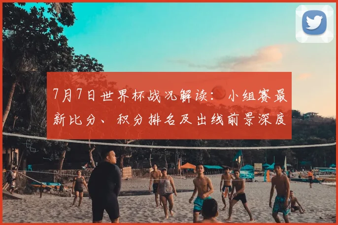 7月7日世界杯战况解读:小组赛最新比分、积分排名及出线前景深度梳理
