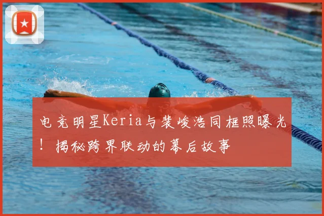 电竞明星Keria与裴峻浩同框照曝光！揭秘跨界联动的幕后故事