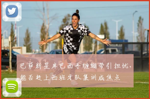 巴萨新星库巴西手缠绷带引担忧,能否赶上西班牙队集训成焦点