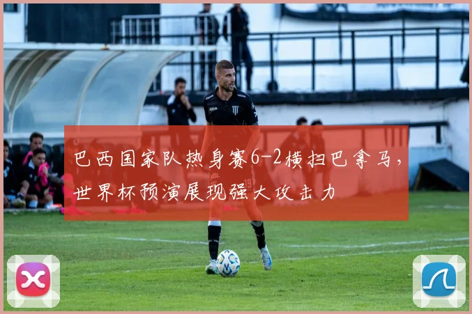 巴西国家队热身赛6-2横扫巴拿马，世界杯预演展现强大攻击力