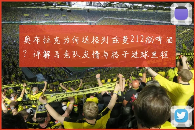 奥布拉克为何送格列兹曼212瓶啤酒?详解马竞队友情与格子进球里程碑
