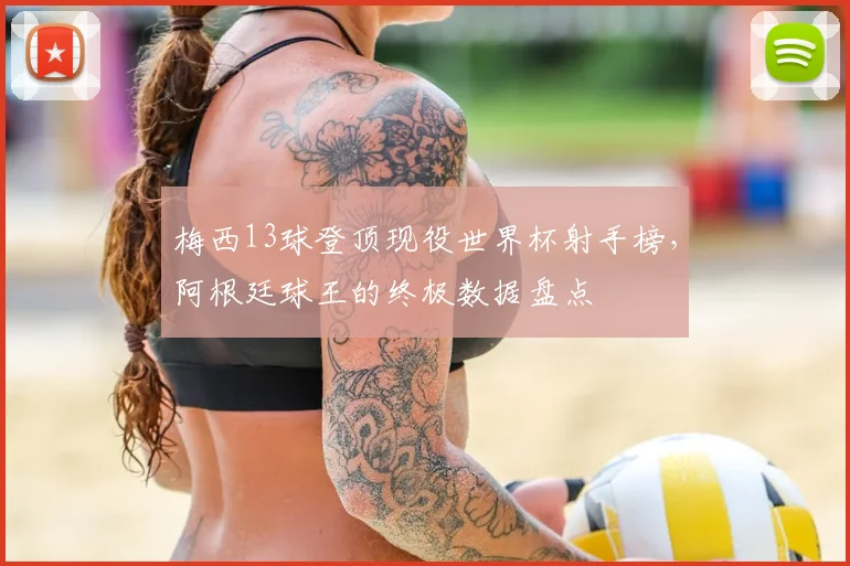 梅西13球登顶现役世界杯射手榜,阿根廷球王的终极数据盘点