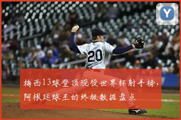 梅西13球登顶现役世界杯射手榜,阿根廷球王的终极数据盘点