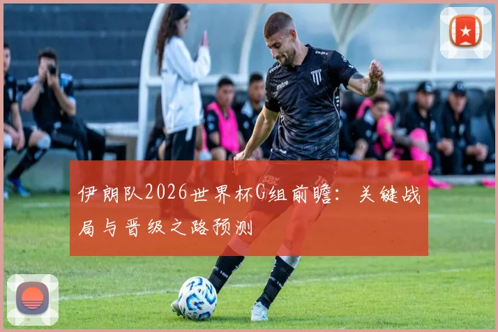 伊朗队2026世界杯G组前瞻：关键战局与晋级之路预测