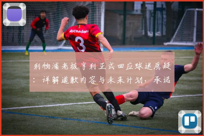 利物浦老板亨利正式回应球迷质疑：详解道歉内容与未来计划，承诺加强投入