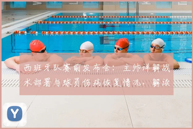西班牙队赛前发布会：主帅详解战术部署与球员伤病恢复情况，解读最新阵容