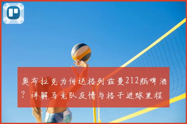 奥布拉克为何送格列兹曼212瓶啤酒?详解马竞队友情与格子进球里程碑