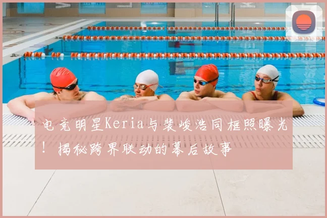 电竞明星Keria与裴峻浩同框照曝光!揭秘跨界联动的幕后故事