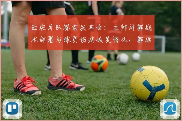 西班牙队赛前发布会:主帅详解战术部署与球员伤病恢复情况,解读最新阵容