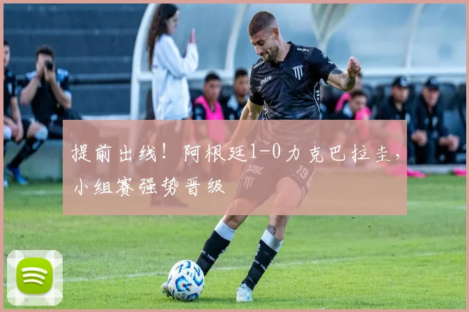 提前出线!阿根廷1-0力克巴拉圭,小组赛强势晋级